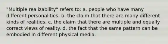 "Multiple realizability" refers to: a. people who have many different personalities. b. the claim that there are many different kinds of realities. c. the claim that there are multiple and equally correct views of reality. d. the fact that the same pattern can be embodied in different physical media.