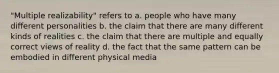 "Multiple realizability" refers to a. people who have many different personalities b. the claim that there are many different kinds of realities c. the claim that there are multiple and equally correct views of reality d. the fact that the same pattern can be embodied in different physical media