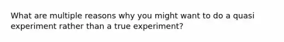 What are multiple reasons why you might want to do a quasi experiment rather than a true experiment?