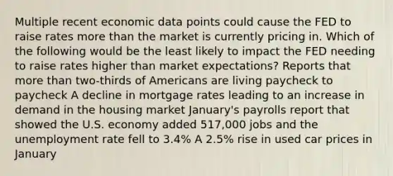 Multiple recent economic data points could cause the FED to raise rates more than the market is currently pricing in. Which of the following would be the least likely to impact the FED needing to raise rates higher than market expectations? Reports that more than two-thirds of Americans are living paycheck to paycheck A decline in mortgage rates leading to an increase in demand in the housing market January's payrolls report that showed the U.S. economy added 517,000 jobs and the unemployment rate fell to 3.4% A 2.5% rise in used car prices in January