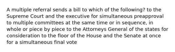 A multiple referral sends a bill to which of the following? to the Supreme Court and the executive for simultaneous preapproval to multiple committees at the same time or in sequence, in whole or piece by piece to the Attorneys General of the states for consideration to the floor of the House and the Senate at once for a simultaneous final vote