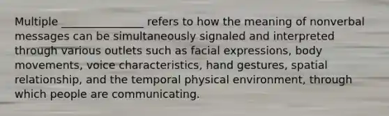 Multiple _______________ refers to how the meaning of nonverbal messages can be simultaneously signaled and interpreted through various outlets such as facial expressions, body movements, voice characteristics, hand gestures, spatial relationship, and the temporal physical environment, through which people are communicating.