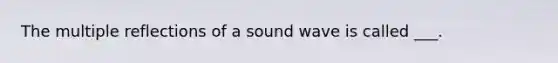 The multiple reflections of a sound wave is called ___.