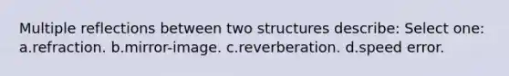 Multiple reflections between two structures describe: Select one: a.refraction. b.mirror-image. c.reverberation. d.speed error.