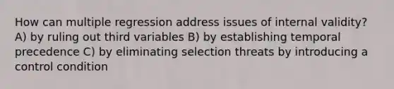 How can multiple regression address issues of internal validity? A) by ruling out third variables B) by establishing temporal precedence C) by eliminating selection threats by introducing a control condition