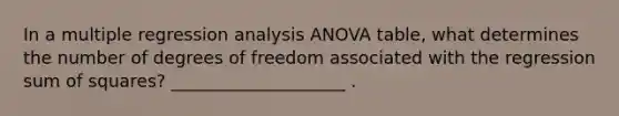 In a multiple regression analysis ANOVA table, what determines the number of degrees of freedom associated with the regression sum of squares? ____________________ .