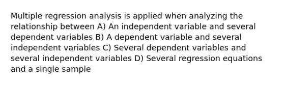 Multiple regression analysis is applied when analyzing the relationship between A) An independent variable and several dependent variables B) A dependent variable and several independent variables C) Several dependent variables and several independent variables D) Several regression equations and a single sample