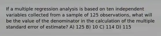 If a multiple regression analysis is based on ten independent variables collected from a sample of 125 observations, what will be the value of the denominator in the calculation of the multiple standard error of estimate? A) 125 B) 10 C) 114 D) 115