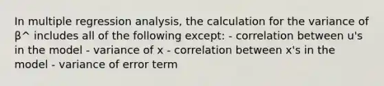 In multiple regression analysis, the calculation for the variance of β^ includes all of the following except: - correlation between u's in the model - variance of x - correlation between x's in the model - variance of error term