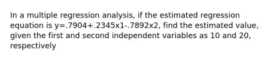 In a multiple regression analysis, if the estimated regression equation is y=.7904+.2345x1-.7892x2, find the estimated value, given the first and second independent variables as 10 and 20, respectively