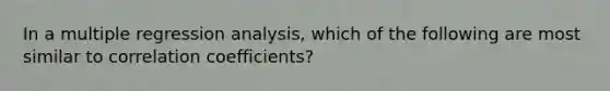 In a multiple regression analysis, which of the following are most similar to correlation coefficients?