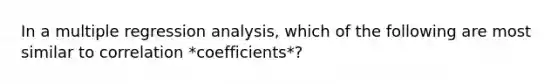 In a multiple regression analysis, which of the following are most similar to correlation *coefficients*?