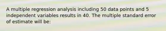 A multiple regression analysis including 50 data points and 5 independent variables results in 40. The multiple standard error of estimate will be: