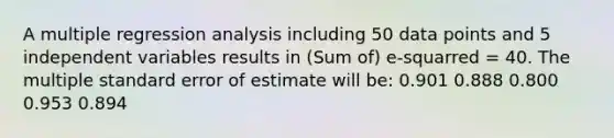 A multiple regression analysis including 50 data points and 5 independent variables results in (Sum of) e-squarred = 40. The multiple standard error of estimate will be: 0.901 0.888 0.800 0.953 0.894