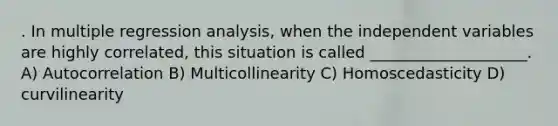 . In multiple regression analysis, when the independent variables are highly correlated, this situation is called ____________________. A) Autocorrelation B) Multicollinearity C) Homoscedasticity D) curvilinearity