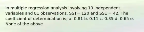 In multiple regression analysis involving 10 independent variables and 81 observations, SST= 120 and SSE = 42. The coefficient of determination is; a. 0.81 b. 0.11 c. 0.35 d. 0.65 e. None of the above