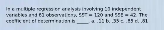 In a multiple regression analysis involving 10 independent variables and 81 observations, SST = 120 and SSE = 42. The coefficient of determination is _____. a. .11 b. .35 c. .65 d. .81