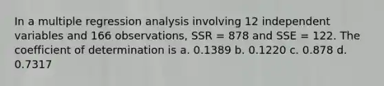 In a multiple regression analysis involving 12 independent variables and 166 observations, SSR = 878 and SSE = 122. The coefficient of determination is a. 0.1389 b. 0.1220 c. 0.878 d. 0.7317