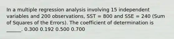 In a multiple regression analysis involving 15 independent variables and 200 observations, SST = 800 and SSE = 240 (Sum of Squares of the Errors). The coefficient of determination is ______. 0.300 0.192 0.500 0.700