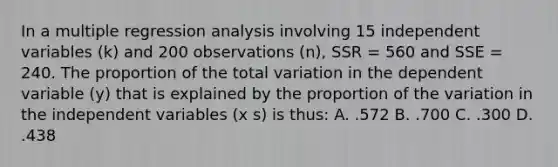 In a multiple regression analysis involving 15 independent variables (k) and 200 observations (n), SSR = 560 and SSE = 240. The proportion of the total variation in the dependent variable (y) that is explained by the proportion of the variation in the independent variables (x s) is thus: A. .572 B. .700 C. .300 D. .438