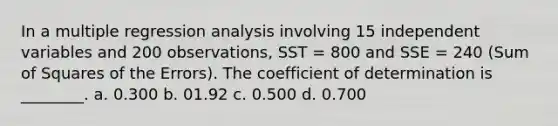 In a multiple regression analysis involving 15 independent variables and 200 observations, SST = 800 and SSE = 240 (Sum of Squares of the Errors). The coefficient of determination is ________. a. 0.300 b. 01.92 c. 0.500 d. 0.700