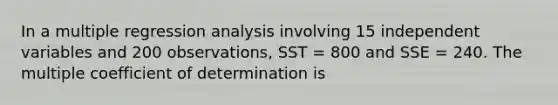 In a multiple regression analysis involving 15 independent variables and 200 observations, SST = 800 and SSE = 240. The multiple coefficient of determination is