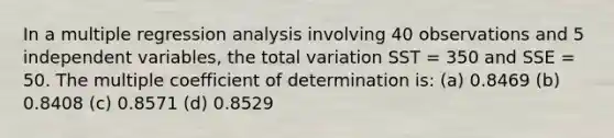 In a multiple regression analysis involving 40 observations and 5 independent variables, the total variation SST = 350 and SSE = 50. The multiple coefficient of determination is: (a) 0.8469 (b) 0.8408 (c) 0.8571 (d) 0.8529