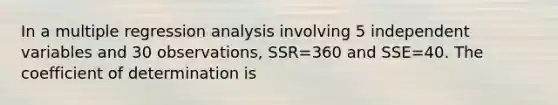 In a multiple regression analysis involving 5 independent variables and 30 observations, SSR=360 and SSE=40. The coefficient of determination is