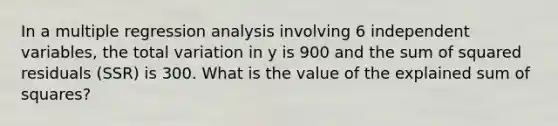 In a multiple regression analysis involving 6 independent variables, the total variation in y is 900 and the sum of squared residuals (SSR) is 300. What is the value of the explained sum of squares?