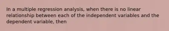 In a multiple regression analysis, when there is no linear relationship between each of the independent variables and the dependent variable, then