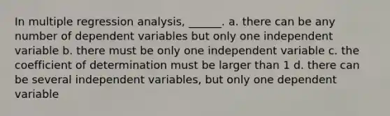 In multiple regression analysis, ______. a. there can be any number of dependent variables but only one independent variable b. there must be only one independent variable c. the coefficient of determination must be larger than 1 d. there can be several independent variables, but only one dependent variable