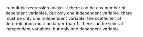 In multiple regression analysis: there can be any number of dependent variables, but only one independent variable. there must be only one independent variable. the coefficient of determination must be larger than 1. there can be several independent variables, but only one dependent variable.