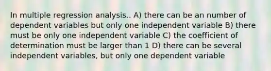 In multiple regression analysis.. A) there can be an number of dependent variables but only one independent variable B) there must be only one independent variable C) the coefficient of determination must be larger than 1 D) there can be several independent variables, but only one dependent variable