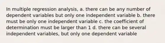 In multiple regression analysis, a. there can be any number of dependent variables but only one independent variable b. there must be only one independent variable c. the coefficient of determination must be larger than 1 d. there can be several independent variables, but only one dependent variable