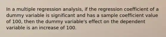 In a multiple regression analysis, if the regression coefficient of a dummy variable is significant and has a sample coefficient value of 100, then the dummy variable's effect on the dependent variable is an increase of 100.