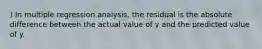 ) In multiple regression analysis, the residual is the absolute difference between the actual value of y and the predicted value of y.