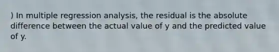 ) In multiple regression analysis, the residual is the absolute difference between the actual value of y and the predicted value of y.