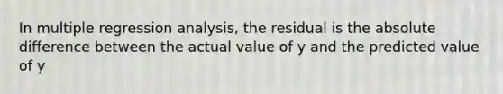 In multiple regression analysis, the residual is the absolute difference between the actual value of y and the predicted value of y