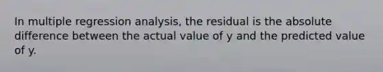 In multiple regression analysis, the residual is the absolute difference between the actual value of y and the predicted value of y.