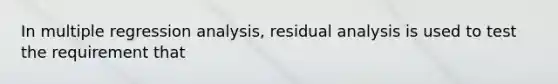 In multiple regression analysis, residual analysis is used to test the requirement that