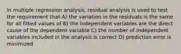 In multiple regression analysis, residual analysis is used to test the requirement that A) the variation in the residuals is the same for all fitted values of B) the independent variables are the direct cause of the dependent variable C) the number of independent variables included in the analysis is correct D) prediction error is minimized