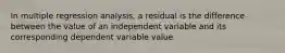 In multiple regression analysis, a residual is the difference between the value of an independent variable and its corresponding dependent variable value