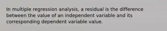 In multiple regression analysis, a residual is the difference between the value of an independent variable and its corresponding dependent variable value.