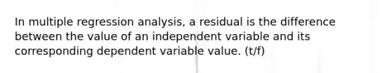 In multiple regression analysis, a residual is the difference between the value of an independent variable and its corresponding dependent variable value. (t/f)