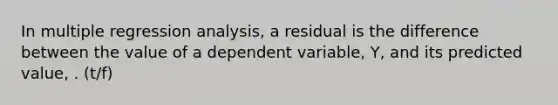 In multiple regression analysis, a residual is the difference between the value of a dependent variable, Y, and its predicted value, . (t/f)