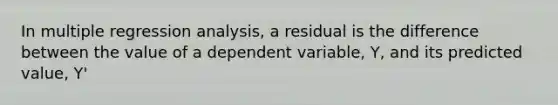 In multiple regression analysis, a residual is the difference between the value of a dependent variable, Y, and its predicted value, Y'