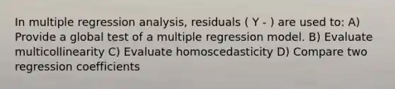 In multiple regression analysis, residuals ( Y - ) are used to: A) Provide a global test of a multiple regression model. B) Evaluate multicollinearity C) Evaluate homoscedasticity D) Compare two regression coefficients