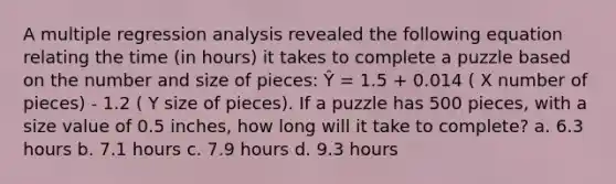 A multiple regression analysis revealed the following equation relating the time (in hours) it takes to complete a puzzle based on the number and size of pieces: Ŷ = 1.5 + 0.014 ( X number of pieces) - 1.2 ( Y size of pieces). If a puzzle has 500 pieces, with a size value of 0.5 inches, how long will it take to complete? a. 6.3 hours b. 7.1 hours c. 7.9 hours d. 9.3 hours