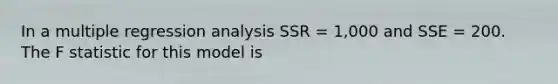 In a multiple regression analysis SSR = 1,000 and SSE = 200. The F statistic for this model is