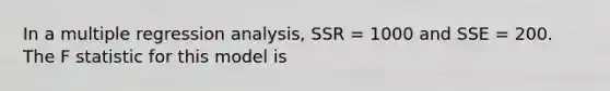 In a multiple regression analysis, SSR = 1000 and SSE = 200. The F statistic for this model is